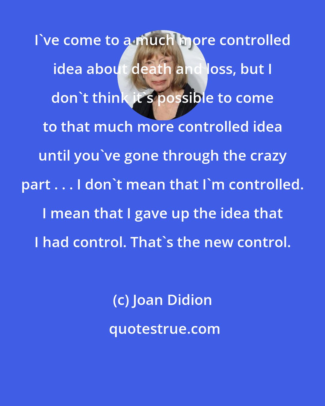 Joan Didion: I've come to a much more controlled idea about death and loss, but I don't think it's possible to come to that much more controlled idea until you've gone through the crazy part . . . I don't mean that I'm controlled. I mean that I gave up the idea that I had control. That's the new control.