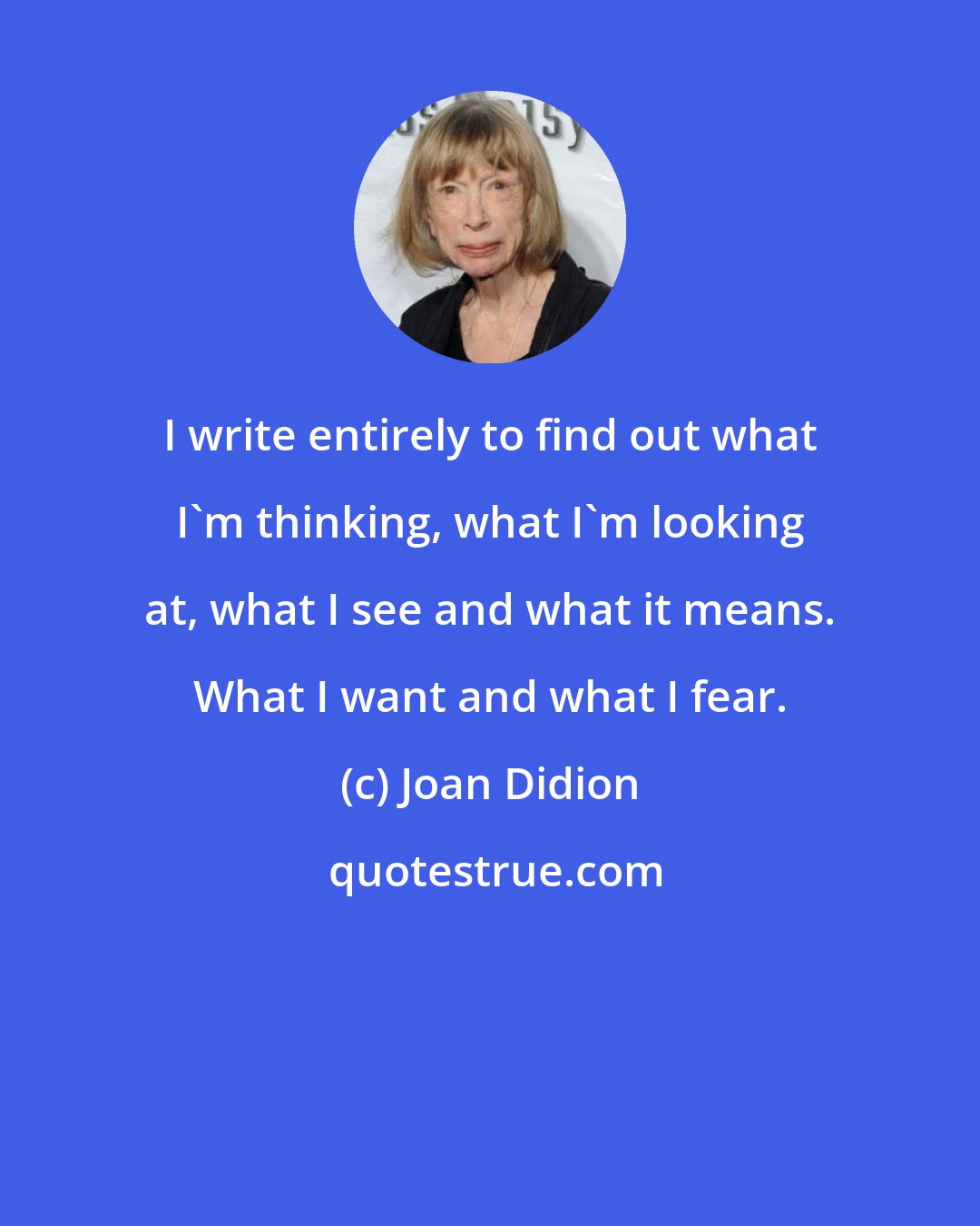 Joan Didion: I write entirely to find out what I'm thinking, what I'm looking at, what I see and what it means. What I want and what I fear.