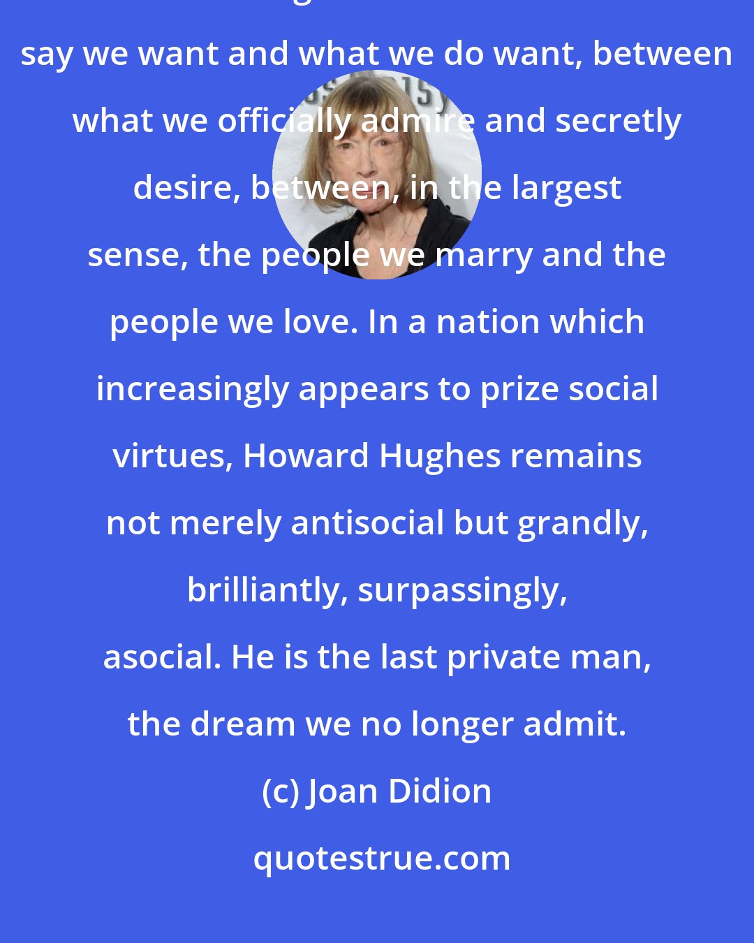 Joan Didion: It is impossible to think of Howard Hughes without seeing the apparently bottomless gulf between what we say we want and what we do want, between what we officially admire and secretly desire, between, in the largest sense, the people we marry and the people we love. In a nation which increasingly appears to prize social virtues, Howard Hughes remains not merely antisocial but grandly, brilliantly, surpassingly, asocial. He is the last private man, the dream we no longer admit.