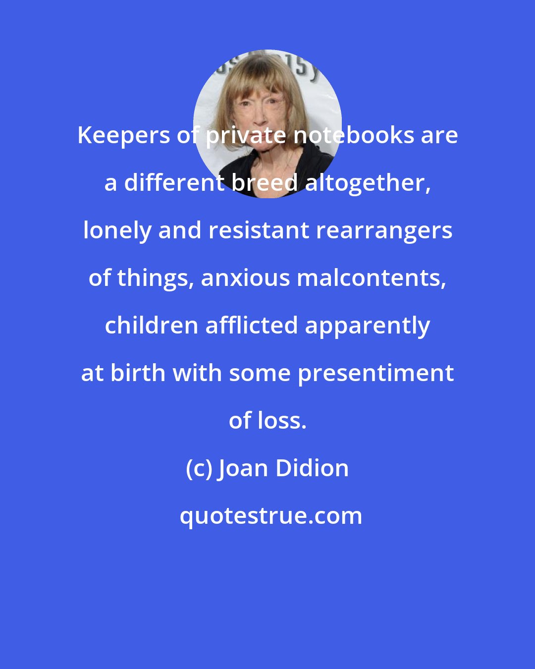 Joan Didion: Keepers of private notebooks are a different breed altogether, lonely and resistant rearrangers of things, anxious malcontents, children afflicted apparently at birth with some presentiment of loss.