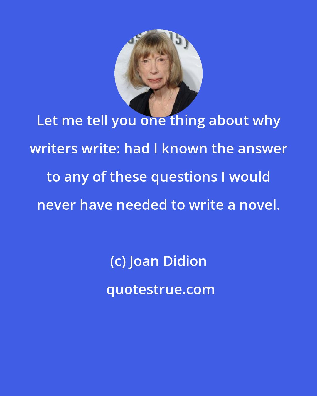 Joan Didion: Let me tell you one thing about why writers write: had I known the answer to any of these questions I would never have needed to write a novel.