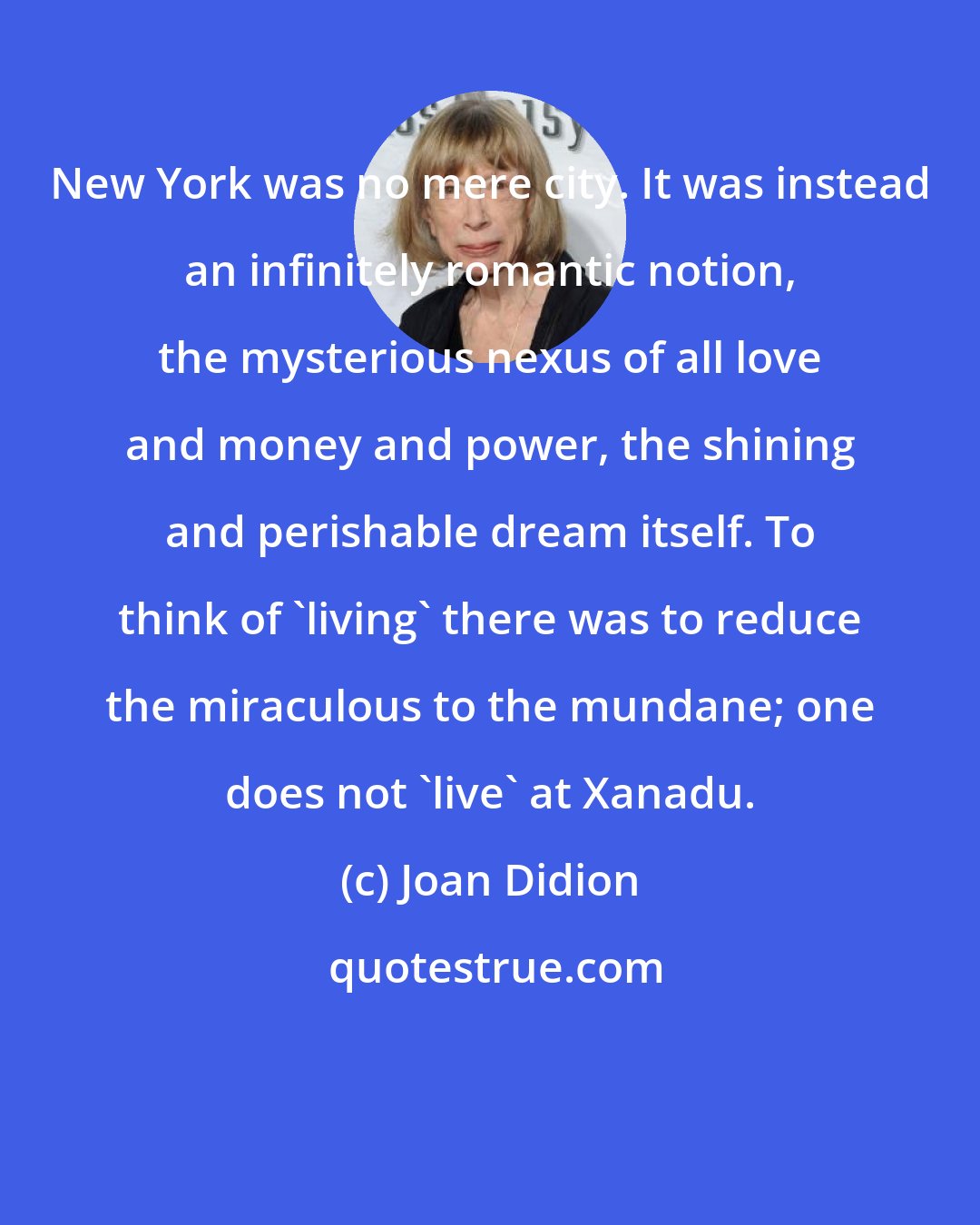 Joan Didion: New York was no mere city. It was instead an infinitely romantic notion, the mysterious nexus of all love and money and power, the shining and perishable dream itself. To think of 'living' there was to reduce the miraculous to the mundane; one does not 'live' at Xanadu.