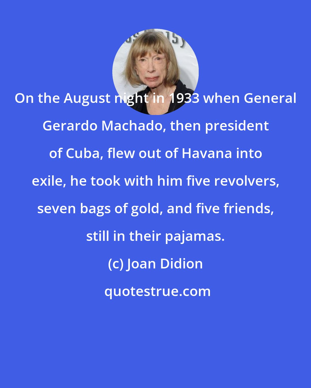 Joan Didion: On the August night in 1933 when General Gerardo Machado, then president of Cuba, flew out of Havana into exile, he took with him five revolvers, seven bags of gold, and five friends, still in their pajamas.