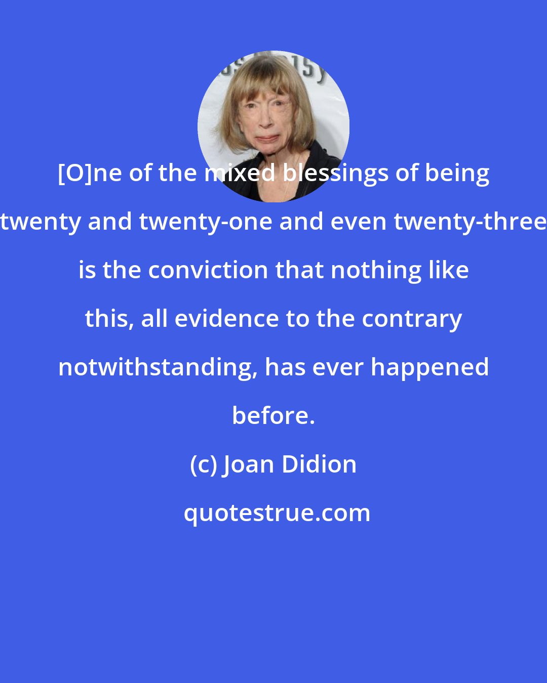 Joan Didion: [O]ne of the mixed blessings of being twenty and twenty-one and even twenty-three is the conviction that nothing like this, all evidence to the contrary notwithstanding, has ever happened before.