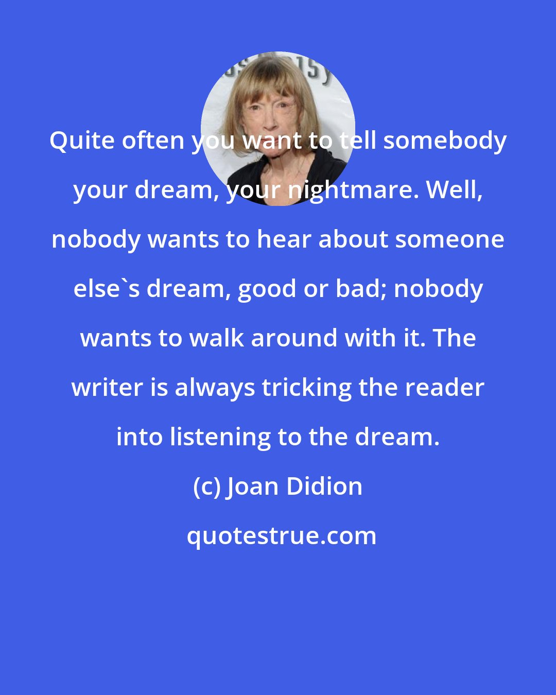 Joan Didion: Quite often you want to tell somebody your dream, your nightmare. Well, nobody wants to hear about someone else's dream, good or bad; nobody wants to walk around with it. The writer is always tricking the reader into listening to the dream.