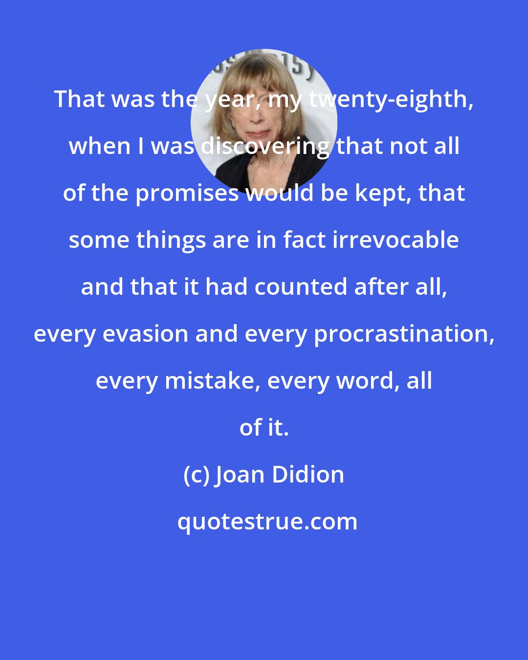 Joan Didion: That was the year, my twenty-eighth, when I was discovering that not all of the promises would be kept, that some things are in fact irrevocable and that it had counted after all, every evasion and every procrastination, every mistake, every word, all of it.