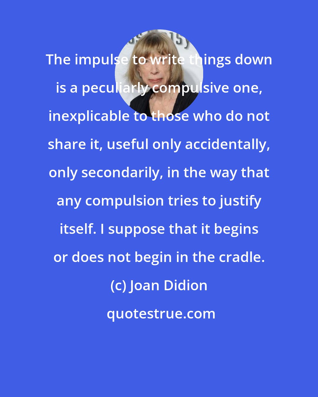 Joan Didion: The impulse to write things down is a peculiarly compulsive one, inexplicable to those who do not share it, useful only accidentally, only secondarily, in the way that any compulsion tries to justify itself. I suppose that it begins or does not begin in the cradle.