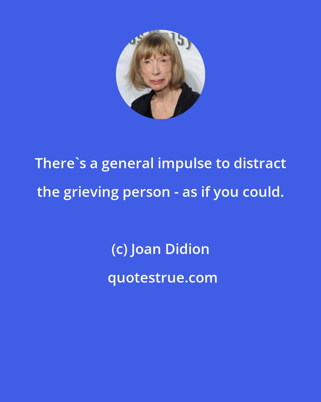 Joan Didion: There's a general impulse to distract the grieving person - as if you could.