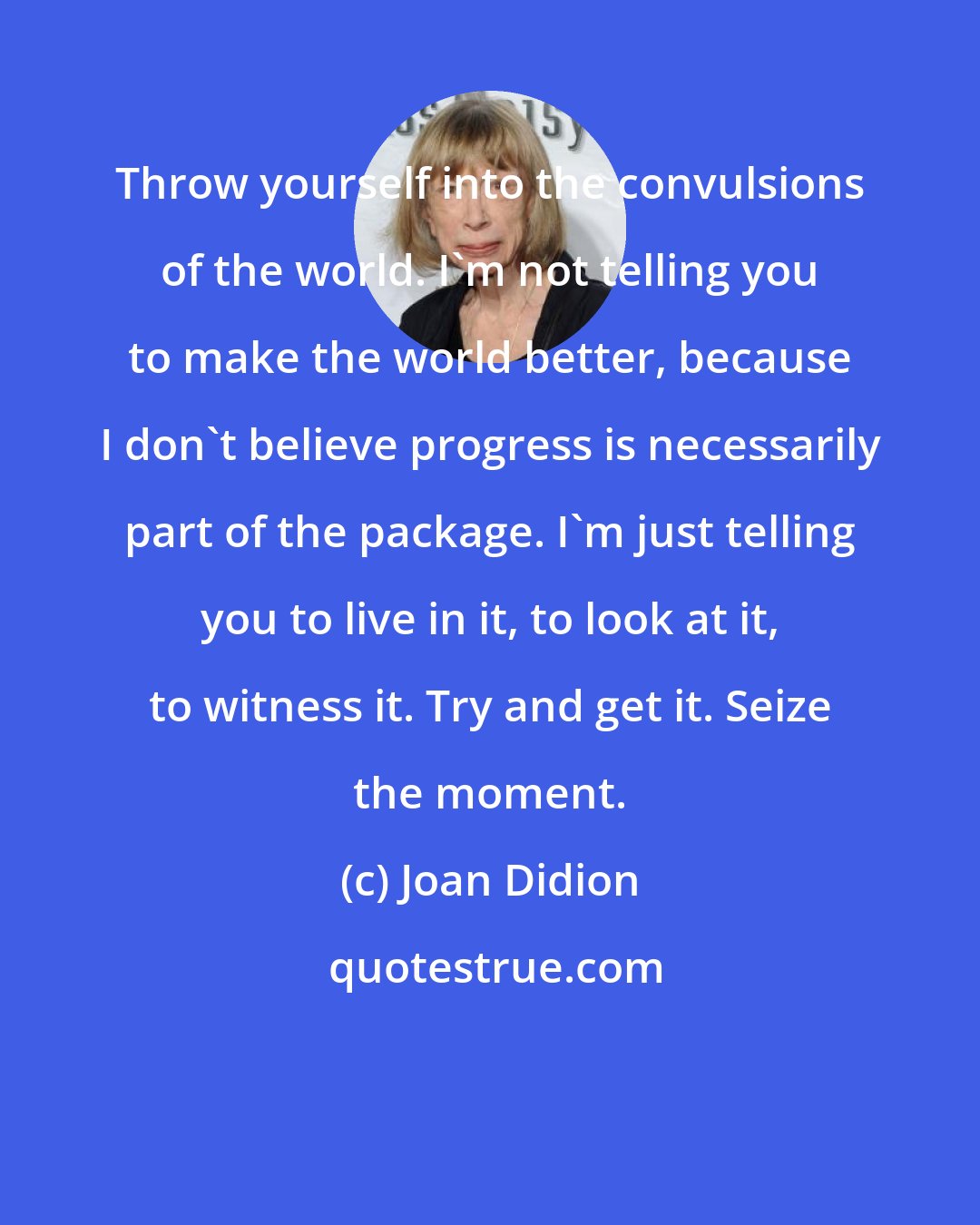 Joan Didion: Throw yourself into the convulsions of the world. I'm not telling you to make the world better, because I don't believe progress is necessarily part of the package. I'm just telling you to live in it, to look at it, to witness it. Try and get it. Seize the moment.