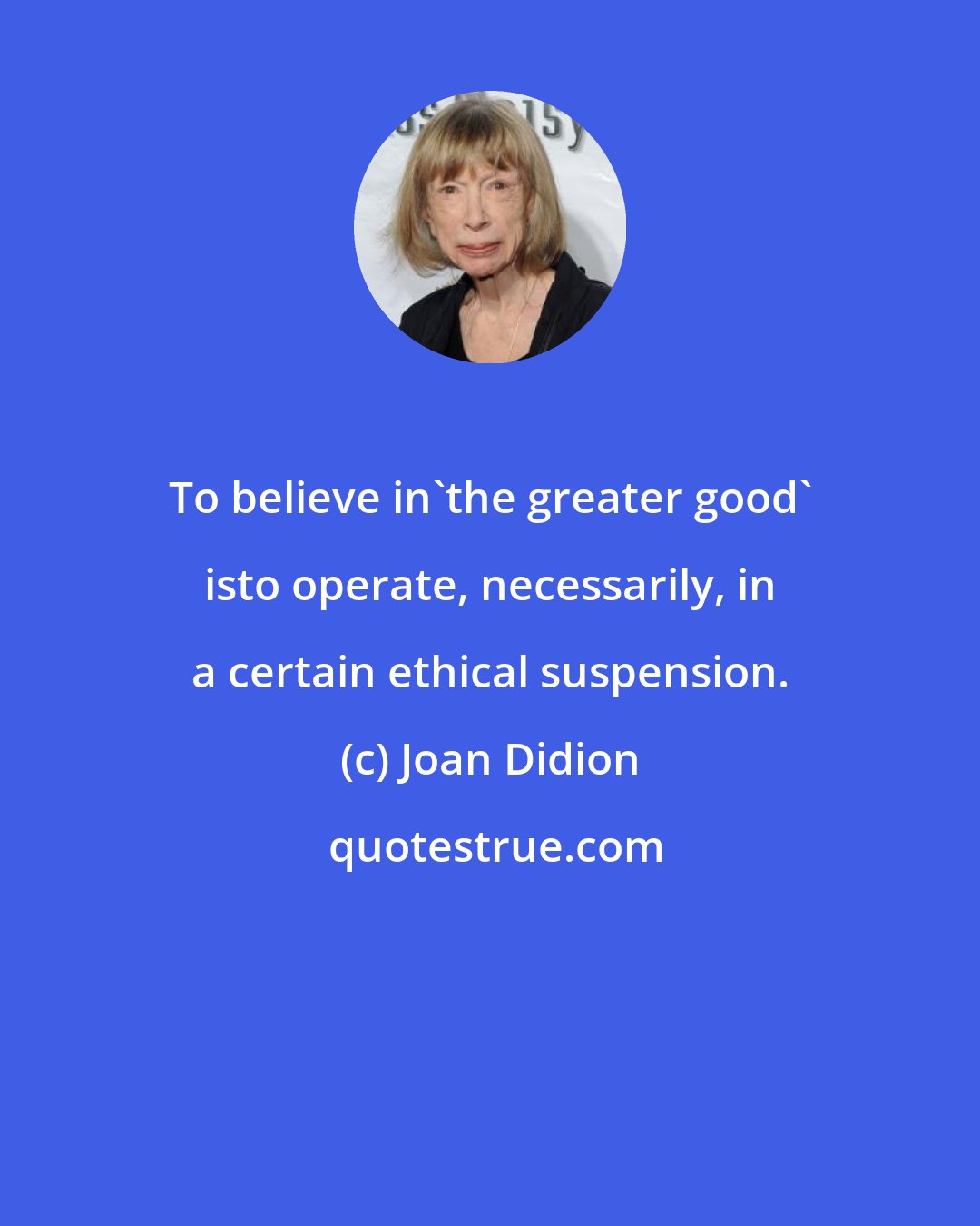 Joan Didion: To believe in'the greater good' isto operate, necessarily, in a certain ethical suspension.