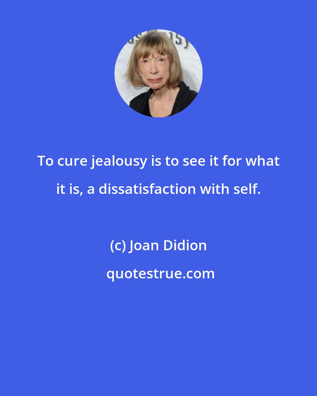 Joan Didion: To cure jealousy is to see it for what it is, a dissatisfaction with self.