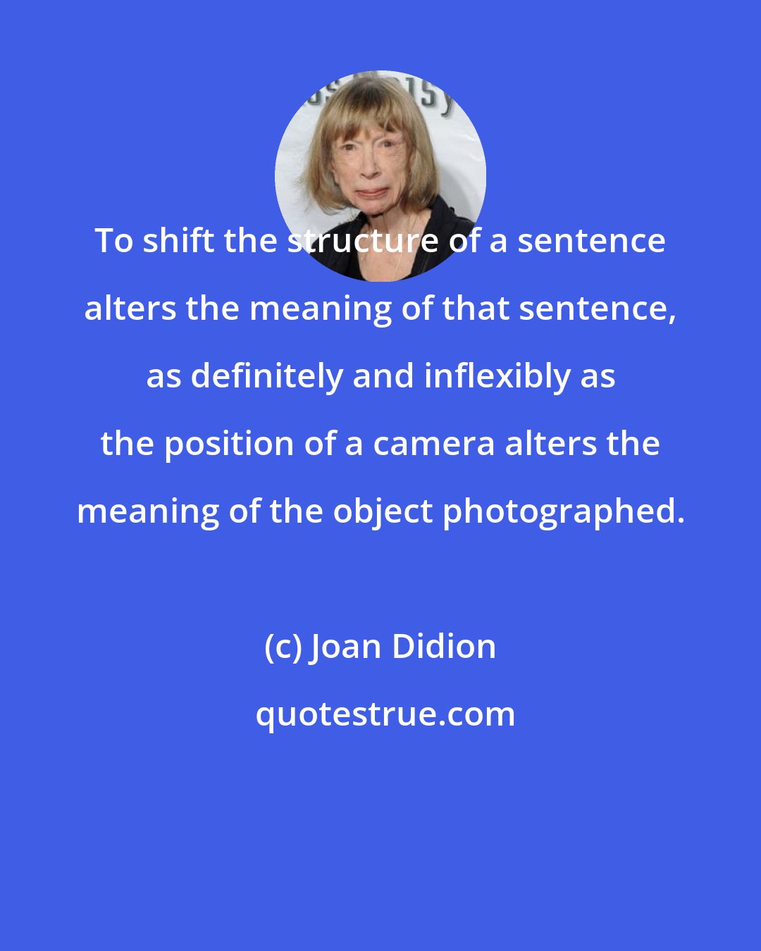 Joan Didion: To shift the structure of a sentence alters the meaning of that sentence, as definitely and inflexibly as the position of a camera alters the meaning of the object photographed.