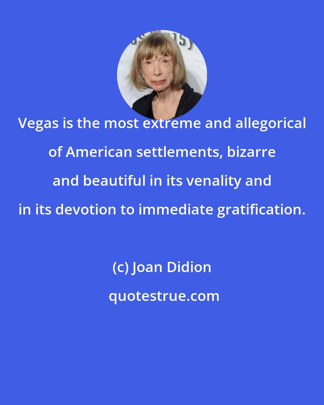 Joan Didion: Vegas is the most extreme and allegorical of American settlements, bizarre and beautiful in its venality and in its devotion to immediate gratification.