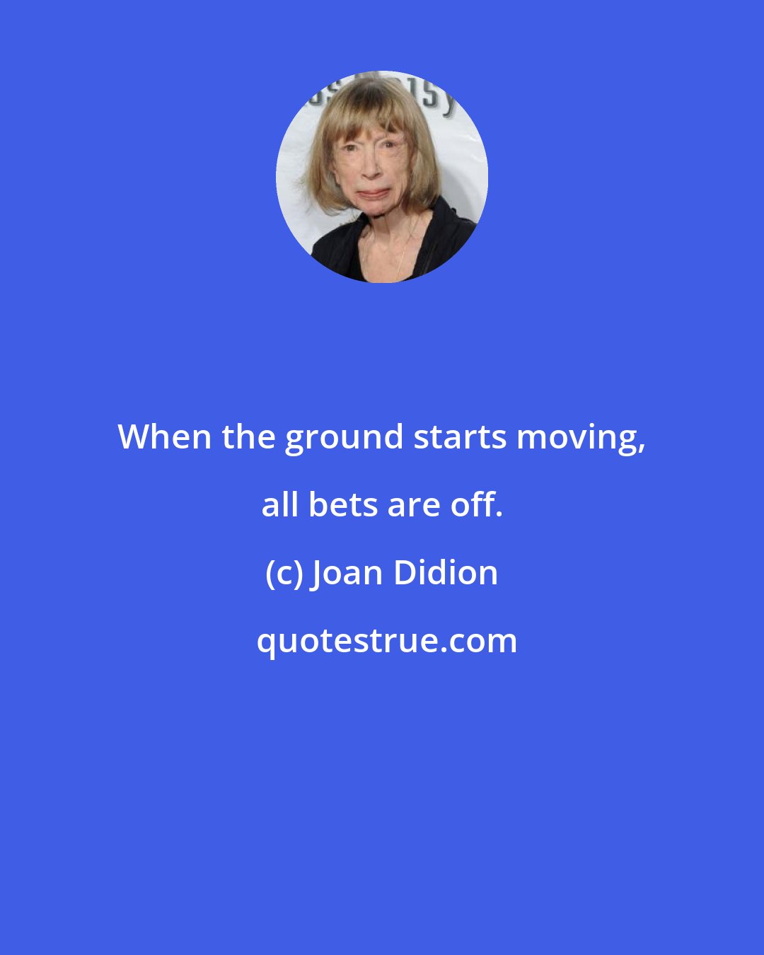 Joan Didion: When the ground starts moving, all bets are off.