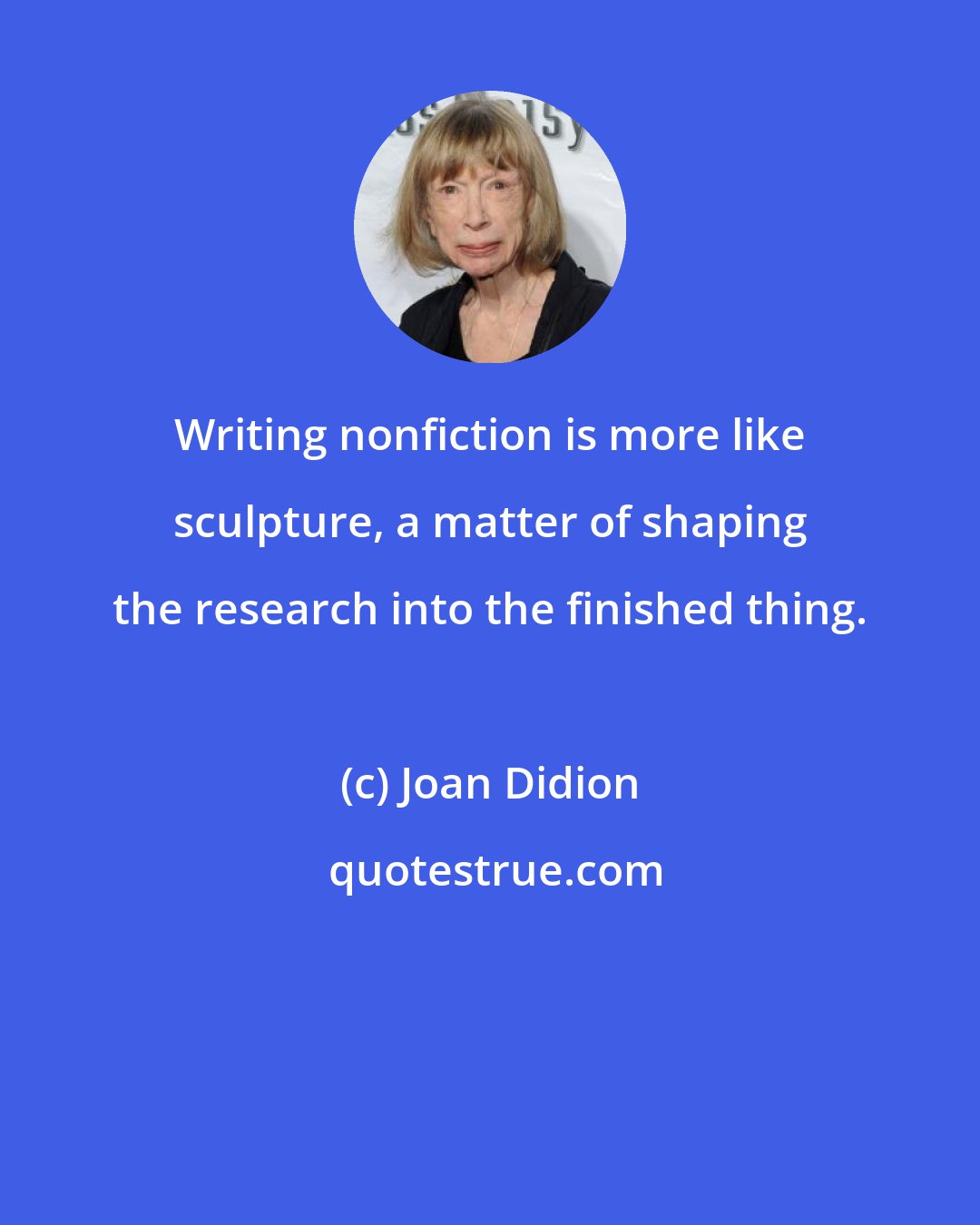 Joan Didion: Writing nonfiction is more like sculpture, a matter of shaping the research into the finished thing.