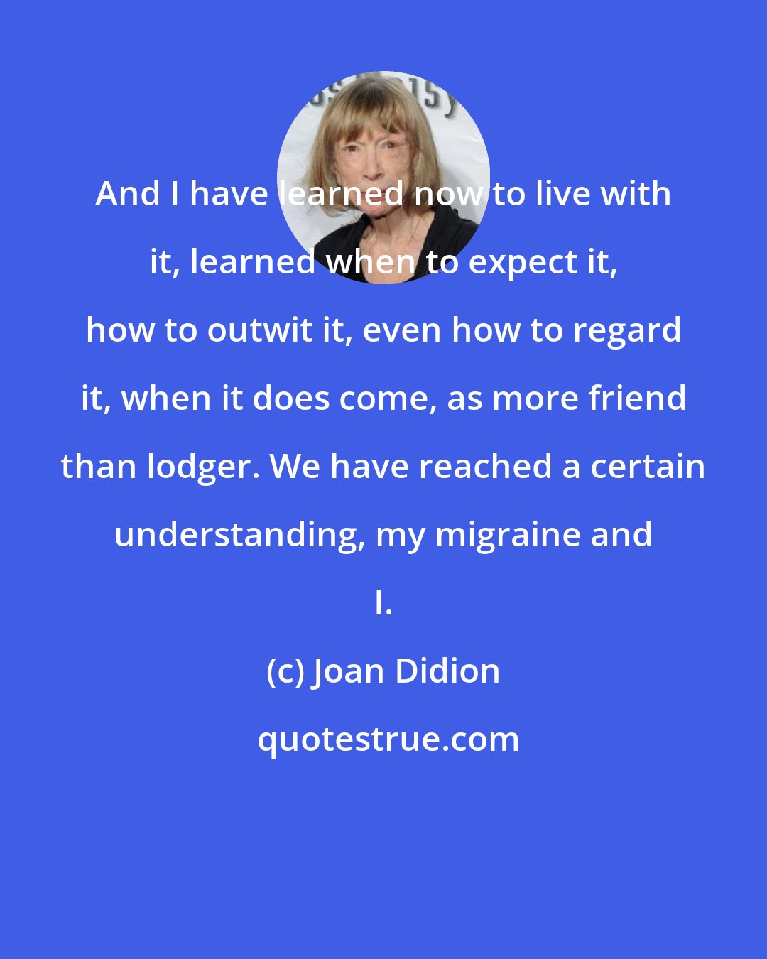 Joan Didion: And I have learned now to live with it, learned when to expect it, how to outwit it, even how to regard it, when it does come, as more friend than lodger. We have reached a certain understanding, my migraine and I.