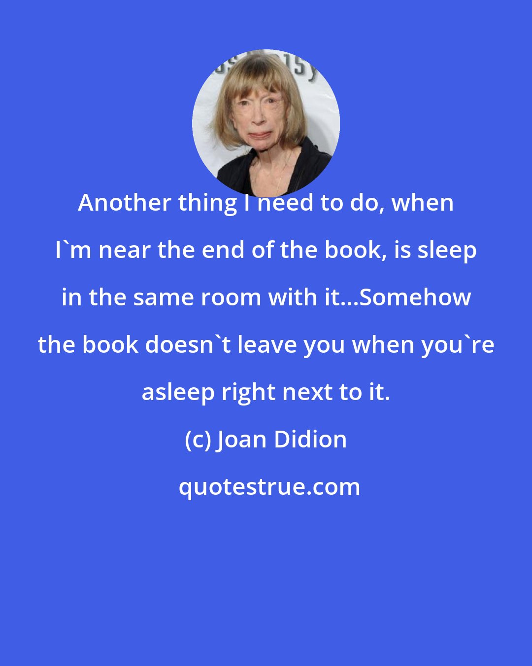 Joan Didion: Another thing I need to do, when I'm near the end of the book, is sleep in the same room with it...Somehow the book doesn't leave you when you're asleep right next to it.