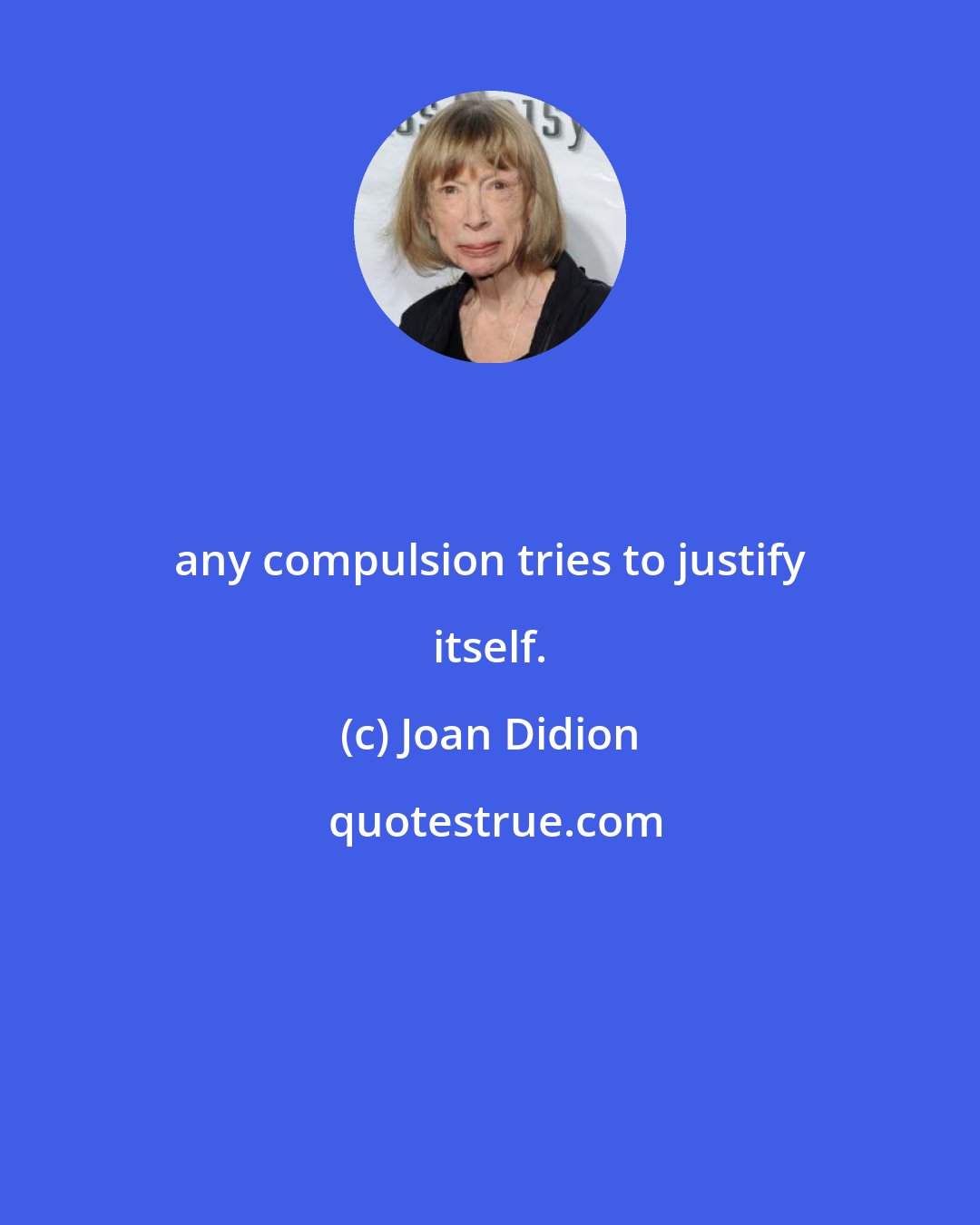 Joan Didion: any compulsion tries to justify itself.