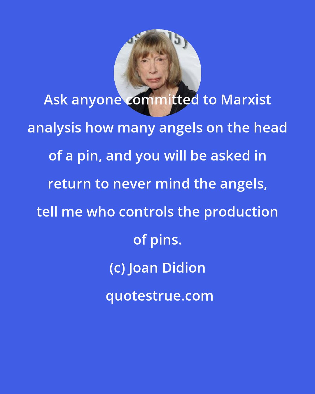 Joan Didion: Ask anyone committed to Marxist analysis how many angels on the head of a pin, and you will be asked in return to never mind the angels, tell me who controls the production of pins.