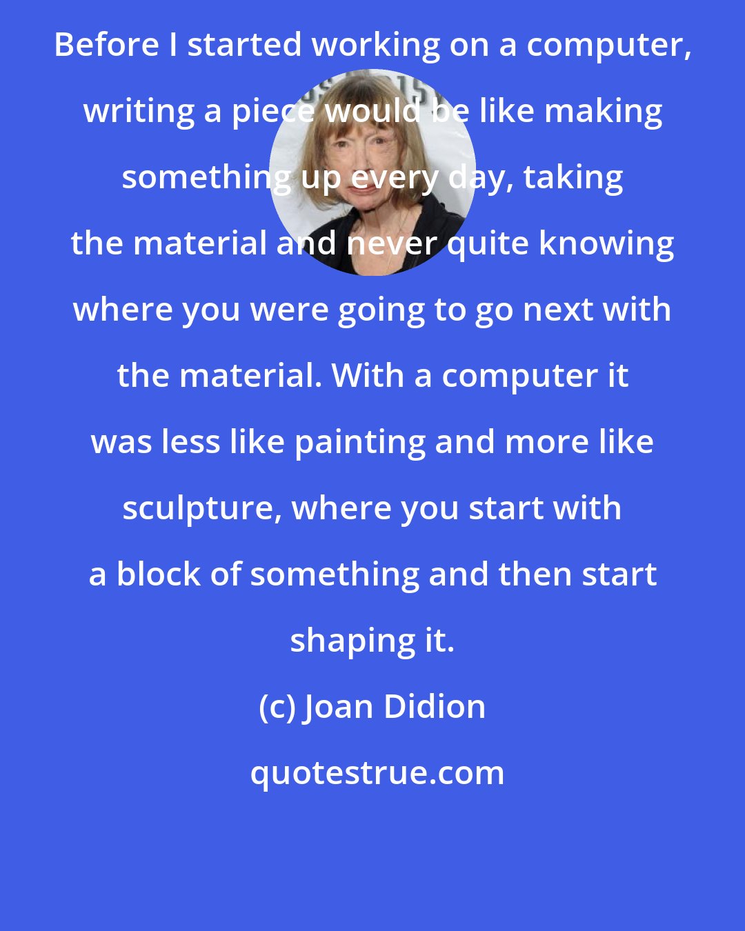 Joan Didion: Before I started working on a computer, writing a piece would be like making something up every day, taking the material and never quite knowing where you were going to go next with the material. With a computer it was less like painting and more like sculpture, where you start with a block of something and then start shaping it.