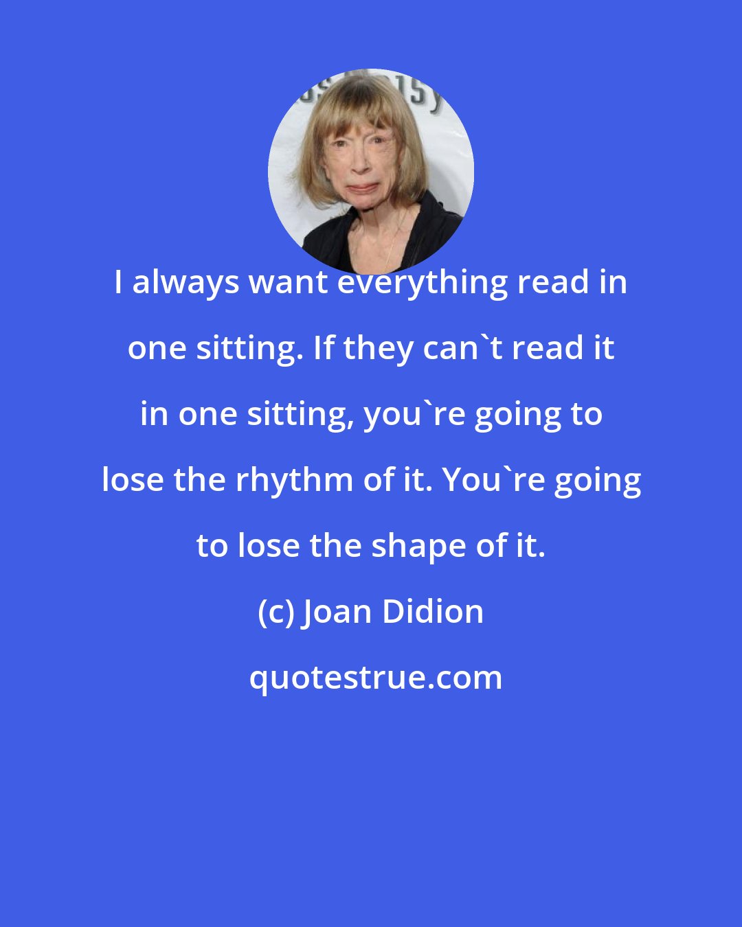 Joan Didion: I always want everything read in one sitting. If they can't read it in one sitting, you're going to lose the rhythm of it. You're going to lose the shape of it.