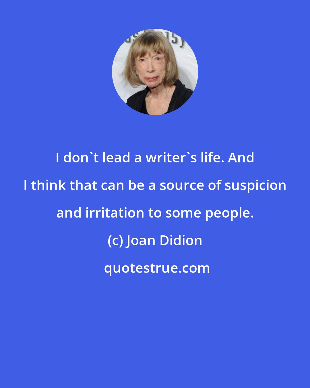 Joan Didion: I don't lead a writer's life. And I think that can be a source of suspicion and irritation to some people.