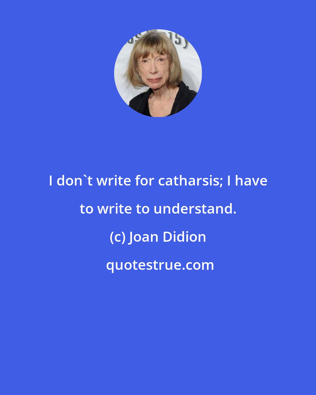 Joan Didion: I don't write for catharsis; I have to write to understand.