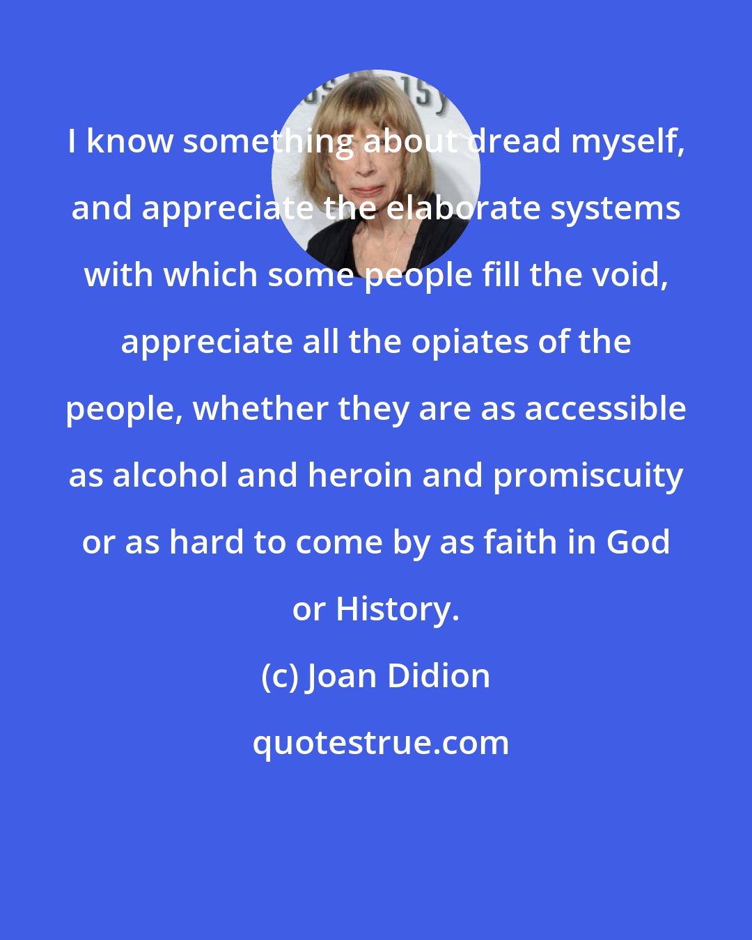 Joan Didion: I know something about dread myself, and appreciate the elaborate systems with which some people fill the void, appreciate all the opiates of the people, whether they are as accessible as alcohol and heroin and promiscuity or as hard to come by as faith in God or History.