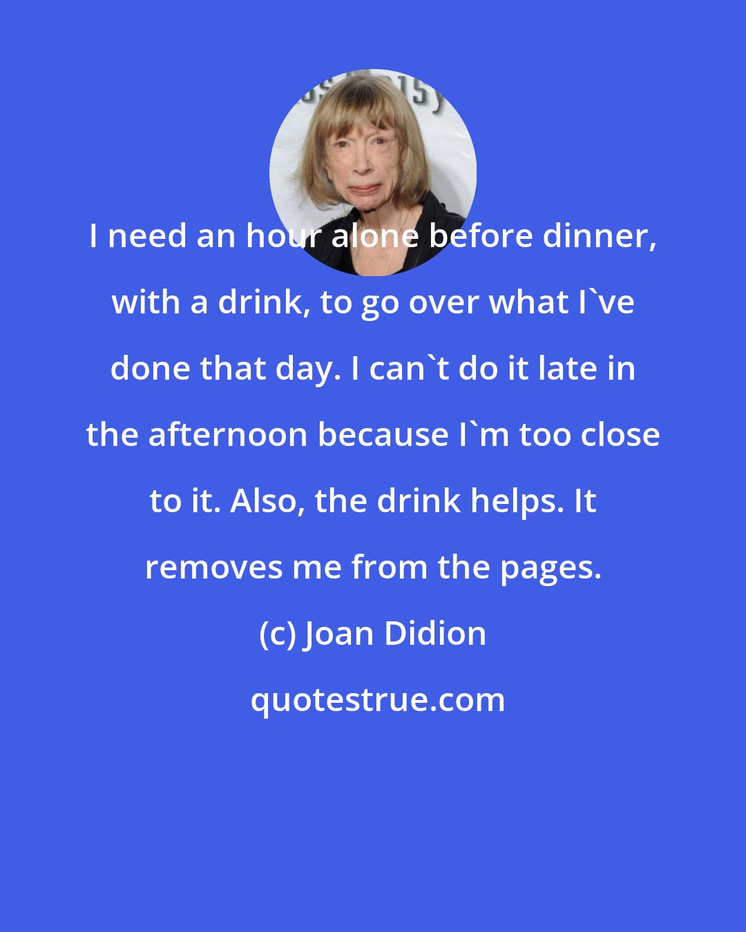 Joan Didion: I need an hour alone before dinner, with a drink, to go over what I've done that day. I can't do it late in the afternoon because I'm too close to it. Also, the drink helps. It removes me from the pages.