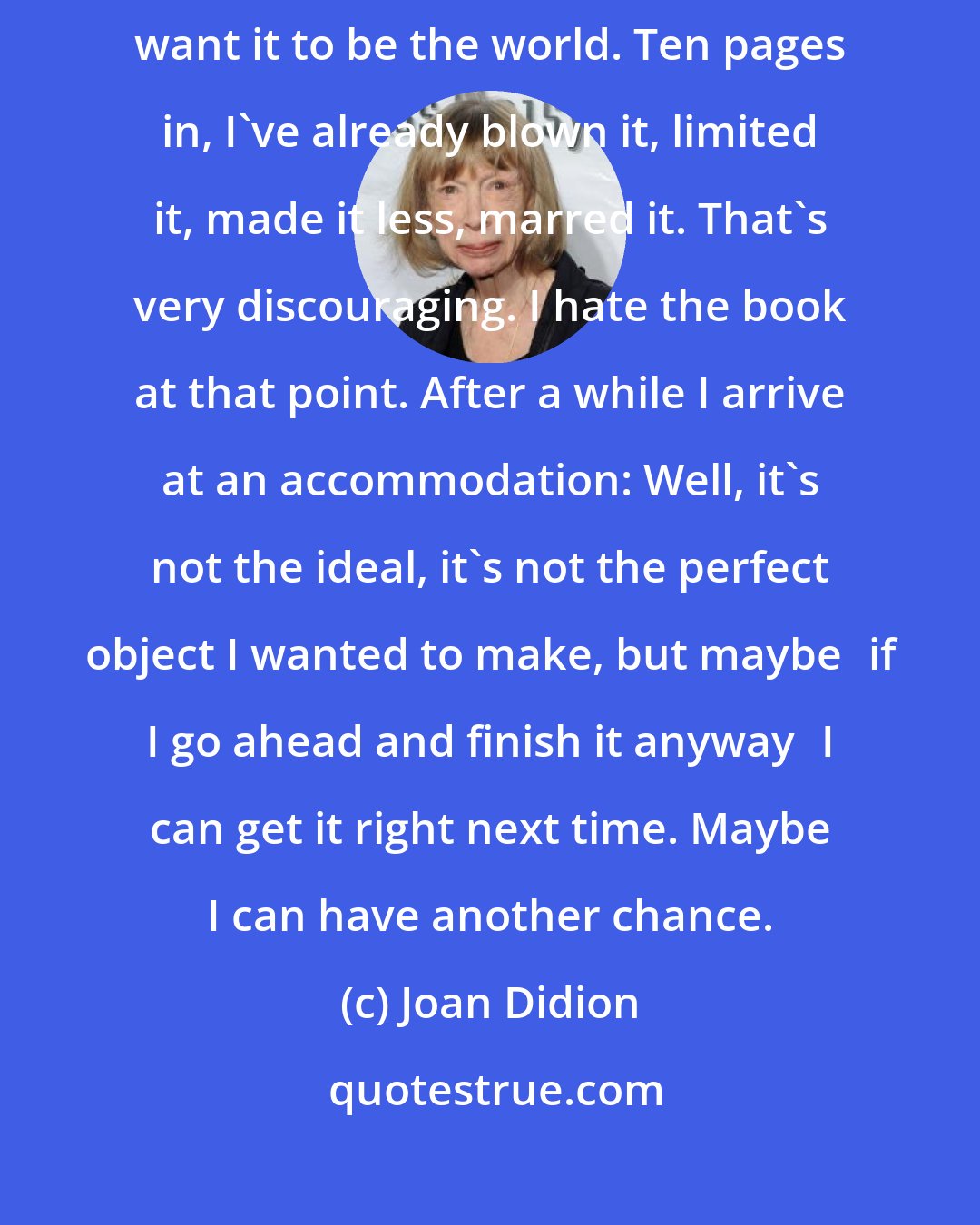 Joan Didion: I start a book and I want to make it perfect, want it to turn every color, want it to be the world. Ten pages in, I've already blown it, limited it, made it less, marred it. That's very discouraging. I hate the book at that point. After a while I arrive at an accommodation: Well, it's not the ideal, it's not the perfect object I wanted to make, but maybeif I go ahead and finish it anywayI can get it right next time. Maybe I can have another chance.