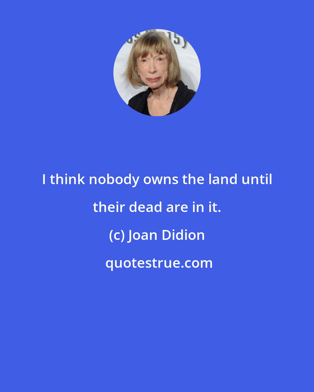 Joan Didion: I think nobody owns the land until their dead are in it.