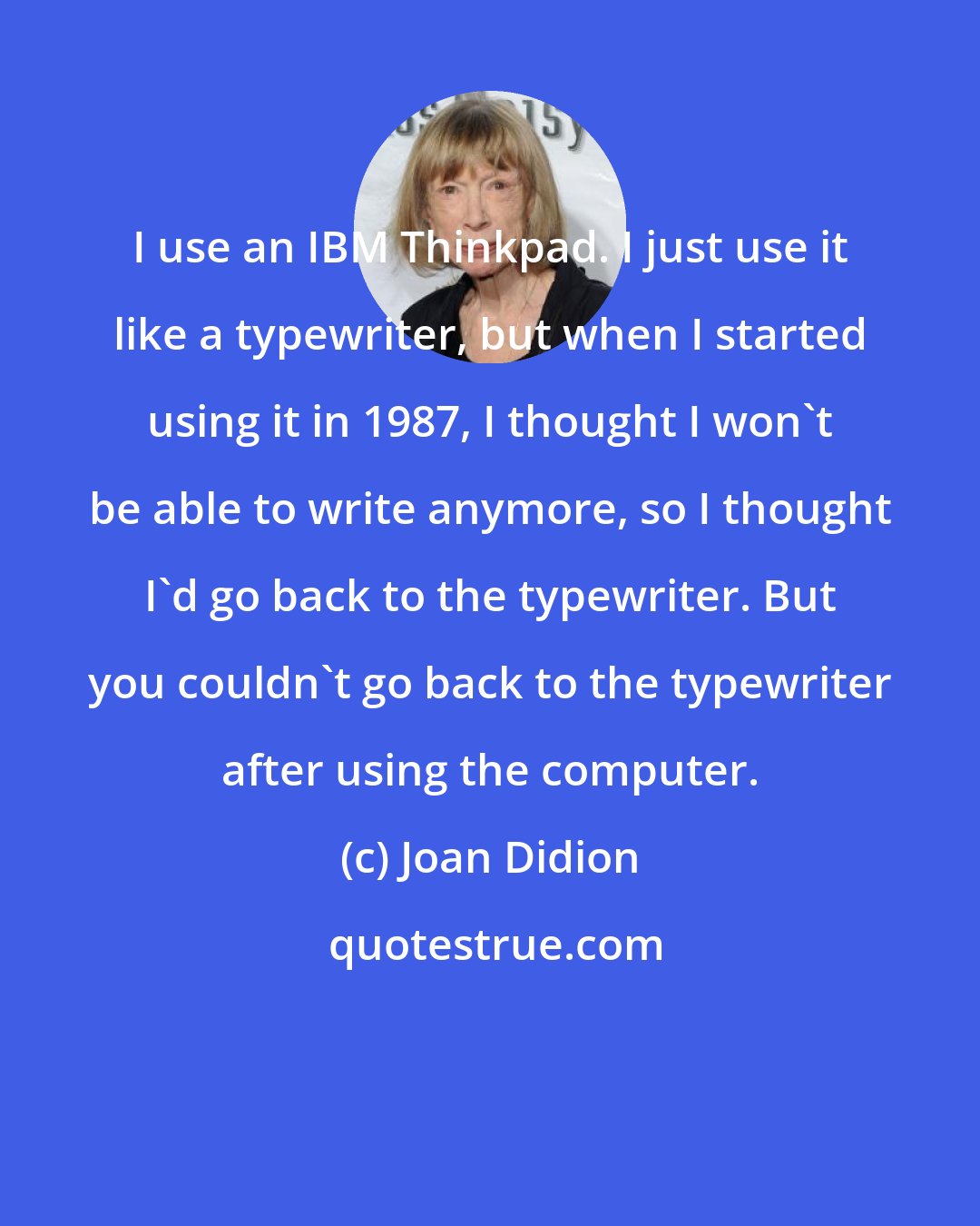 Joan Didion: I use an IBM Thinkpad. I just use it like a typewriter, but when I started using it in 1987, I thought I won't be able to write anymore, so I thought I'd go back to the typewriter. But you couldn't go back to the typewriter after using the computer.