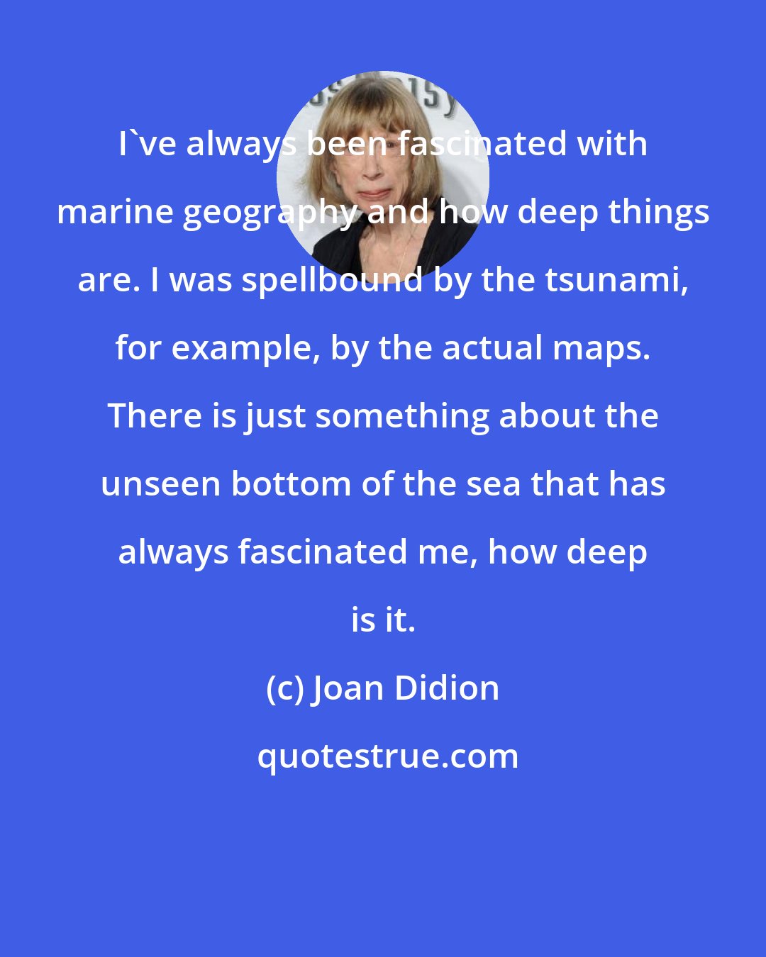 Joan Didion: I've always been fascinated with marine geography and how deep things are. I was spellbound by the tsunami, for example, by the actual maps. There is just something about the unseen bottom of the sea that has always fascinated me, how deep is it.