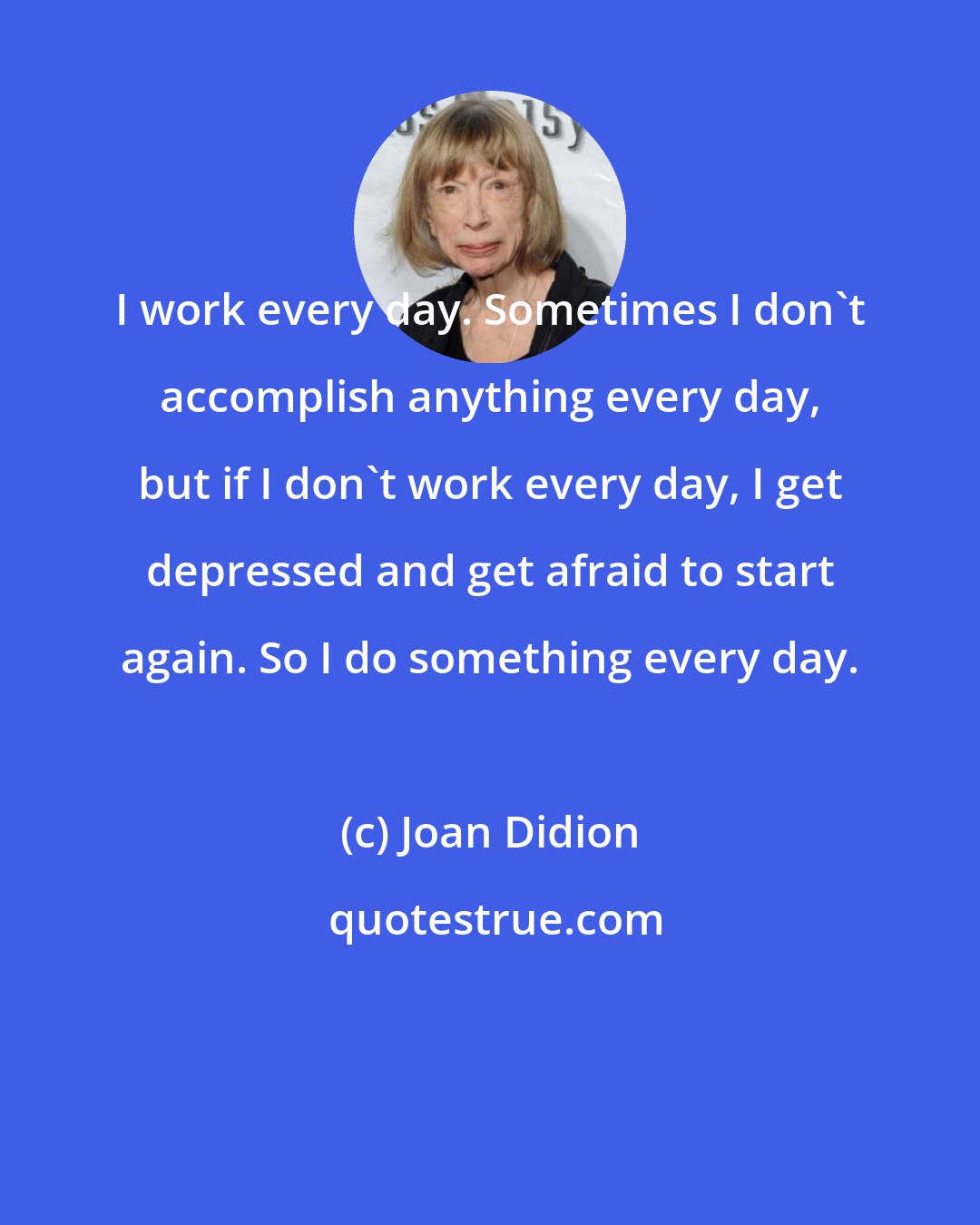 Joan Didion: I work every day. Sometimes I don't accomplish anything every day, but if I don't work every day, I get depressed and get afraid to start again. So I do something every day.