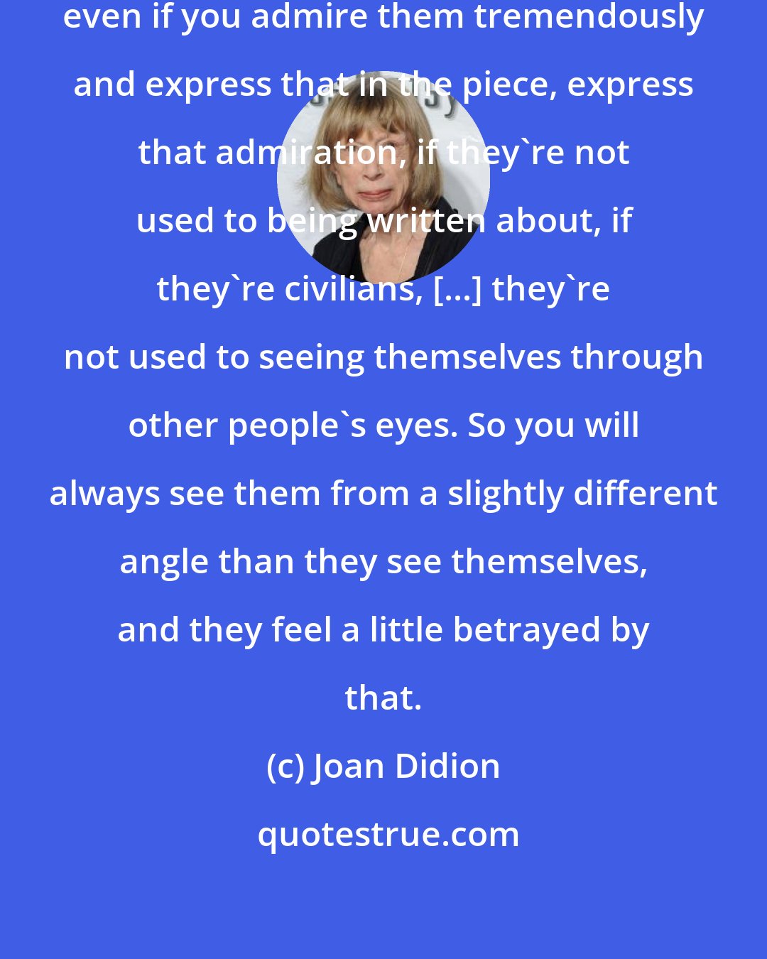 Joan Didion: If you are doing a piece about somebody, even if you admire them tremendously and express that in the piece, express that admiration, if they're not used to being written about, if they're civilians, [...] they're not used to seeing themselves through other people's eyes. So you will always see them from a slightly different angle than they see themselves, and they feel a little betrayed by that.