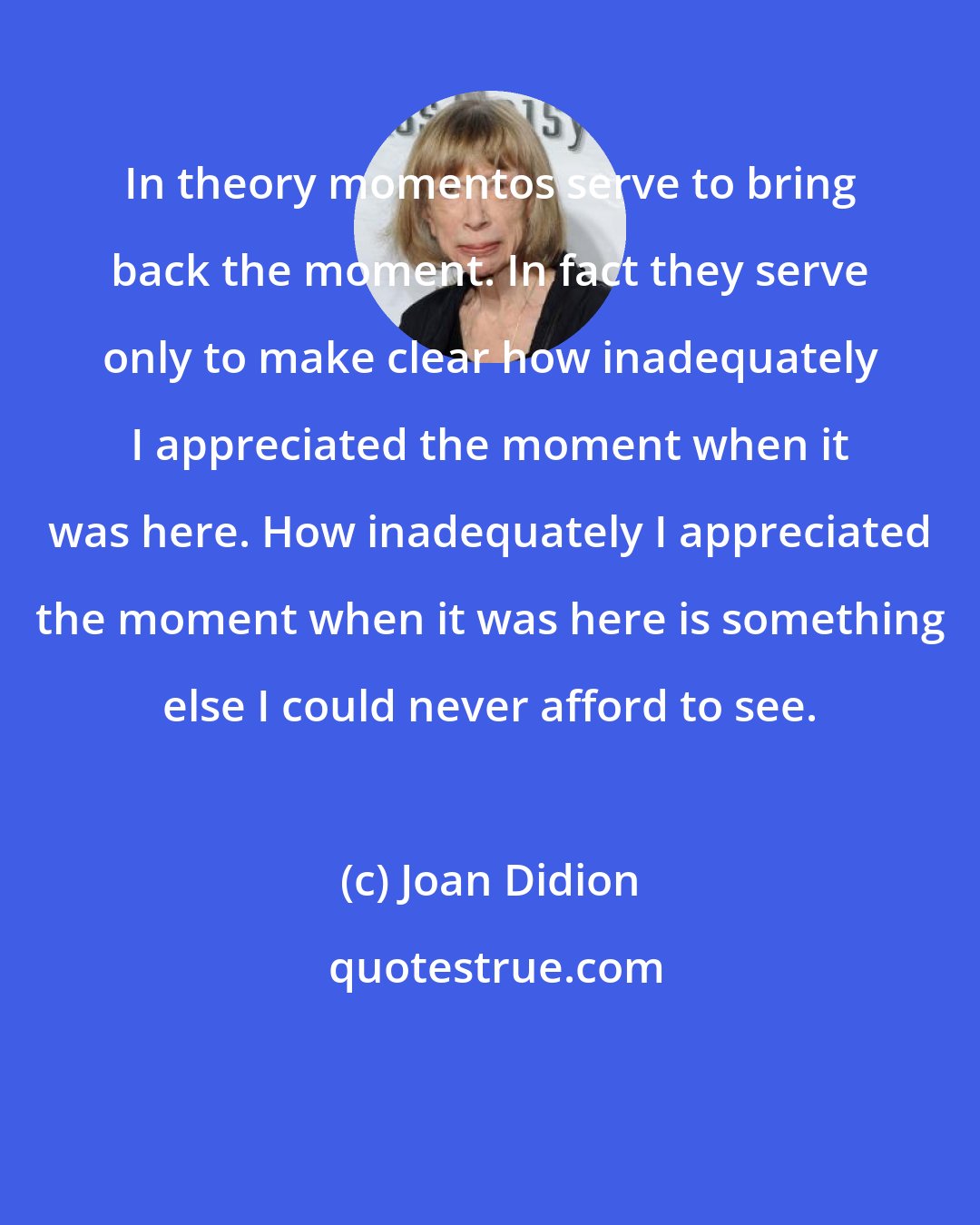 Joan Didion: In theory momentos serve to bring back the moment. In fact they serve only to make clear how inadequately I appreciated the moment when it was here. How inadequately I appreciated the moment when it was here is something else I could never afford to see.