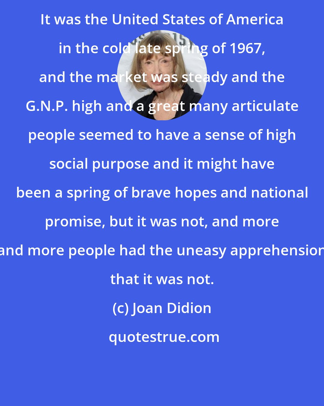 Joan Didion: It was the United States of America in the cold late spring of 1967, and the market was steady and the G.N.P. high and a great many articulate people seemed to have a sense of high social purpose and it might have been a spring of brave hopes and national promise, but it was not, and more and more people had the uneasy apprehension that it was not.