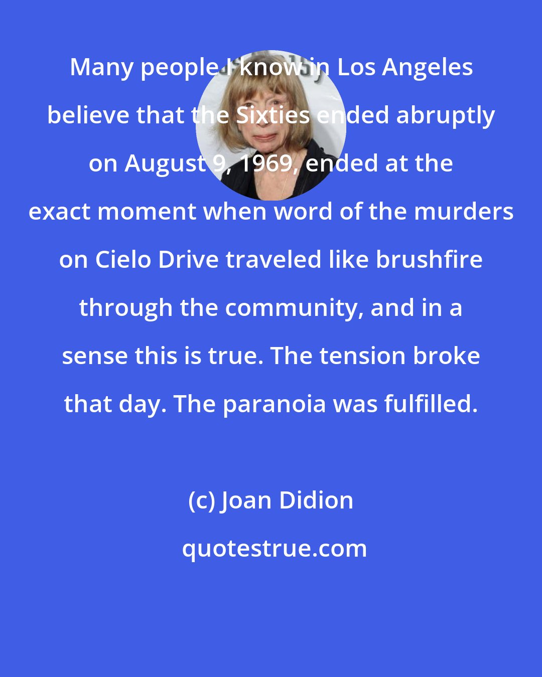 Joan Didion: Many people I know in Los Angeles believe that the Sixties ended abruptly on August 9, 1969, ended at the exact moment when word of the murders on Cielo Drive traveled like brushfire through the community, and in a sense this is true. The tension broke that day. The paranoia was fulfilled.