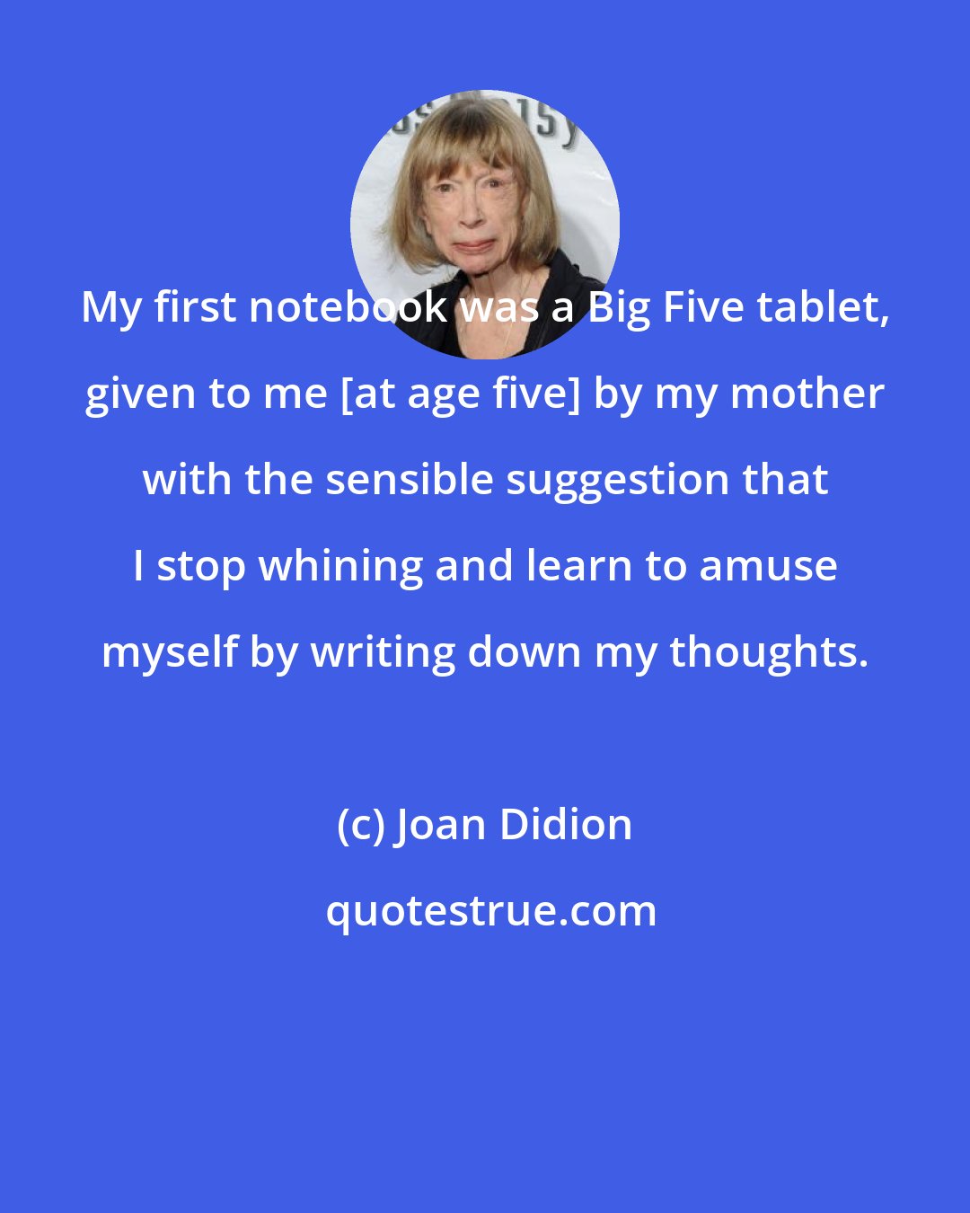 Joan Didion: My first notebook was a Big Five tablet, given to me [at age five] by my mother with the sensible suggestion that I stop whining and learn to amuse myself by writing down my thoughts.