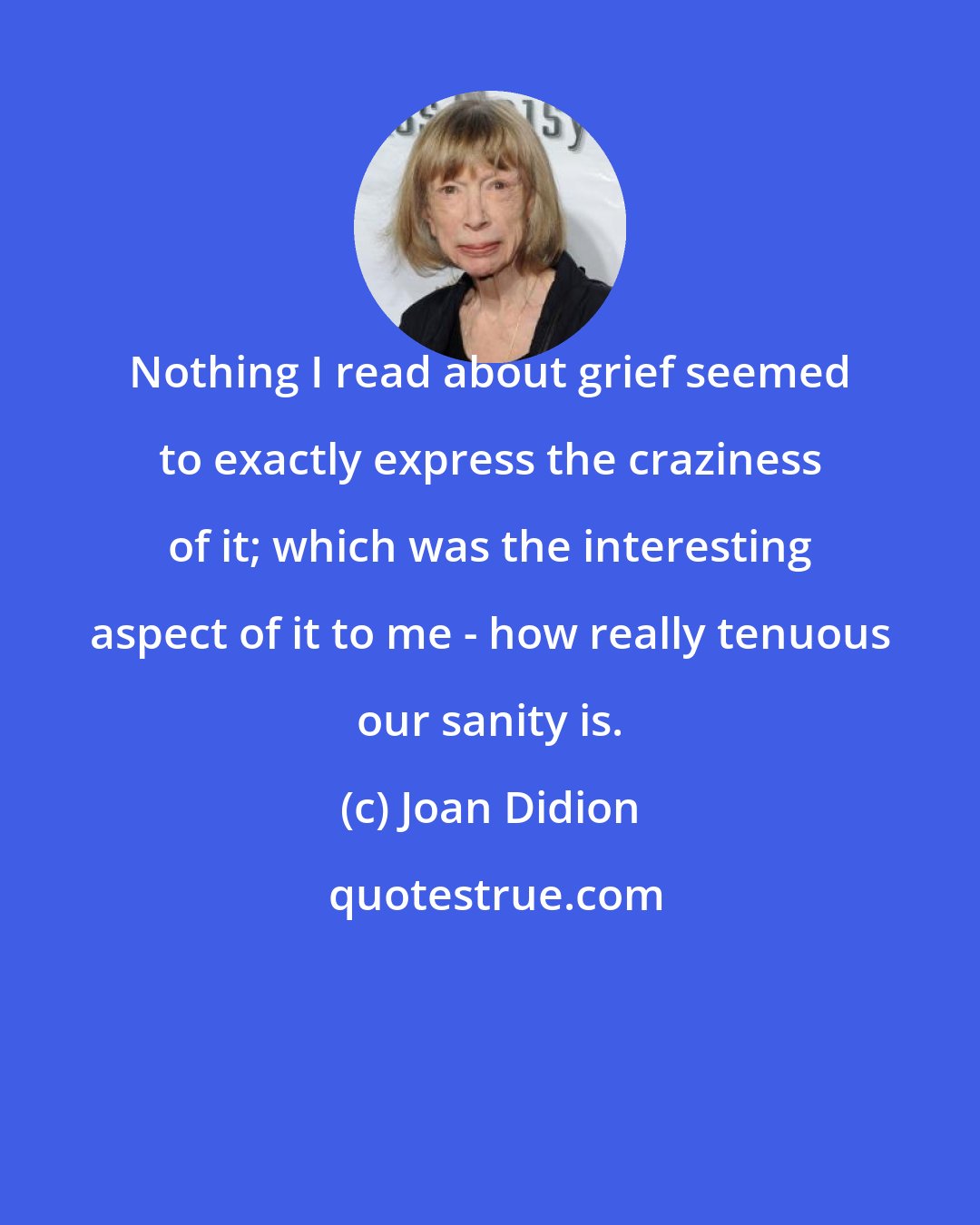 Joan Didion: Nothing I read about grief seemed to exactly express the craziness of it; which was the interesting aspect of it to me - how really tenuous our sanity is.