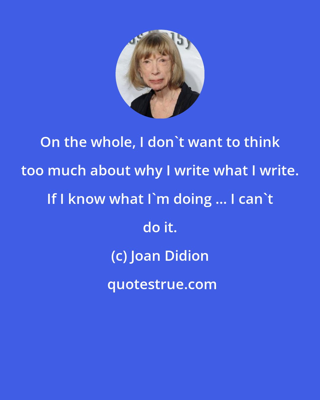 Joan Didion: On the whole, I don't want to think too much about why I write what I write. If I know what I'm doing ... I can't do it.