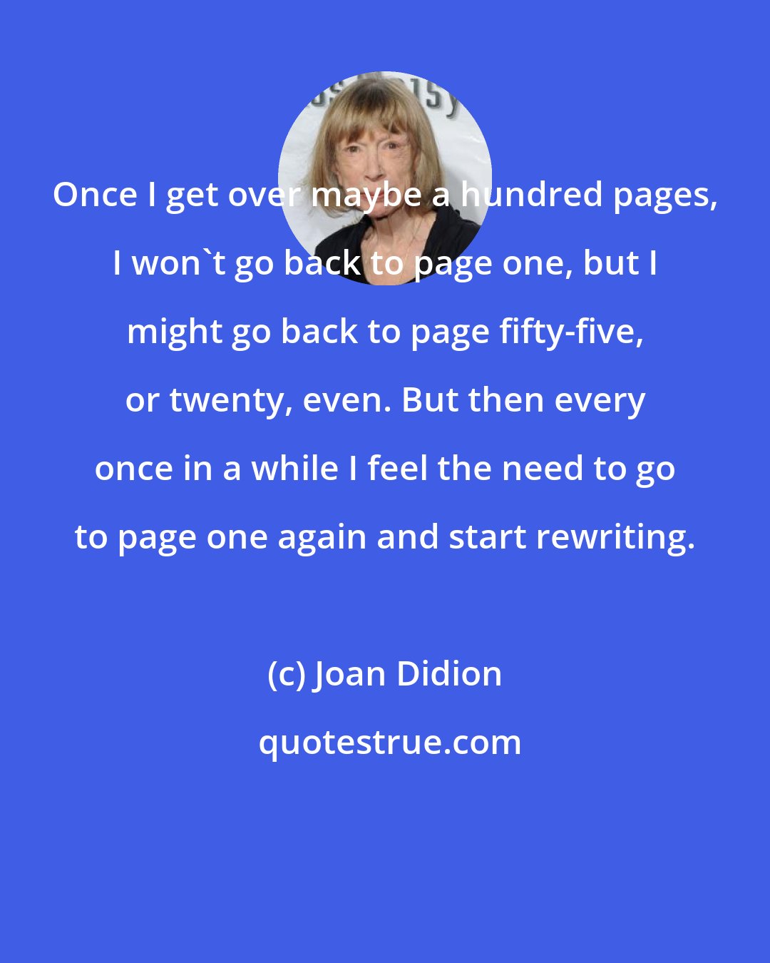 Joan Didion: Once I get over maybe a hundred pages, I won't go back to page one, but I might go back to page fifty-five, or twenty, even. But then every once in a while I feel the need to go to page one again and start rewriting.