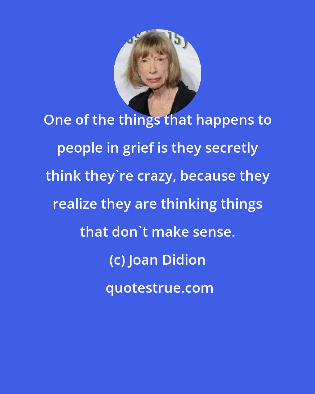 Joan Didion: One of the things that happens to people in grief is they secretly think they're crazy, because they realize they are thinking things that don't make sense.