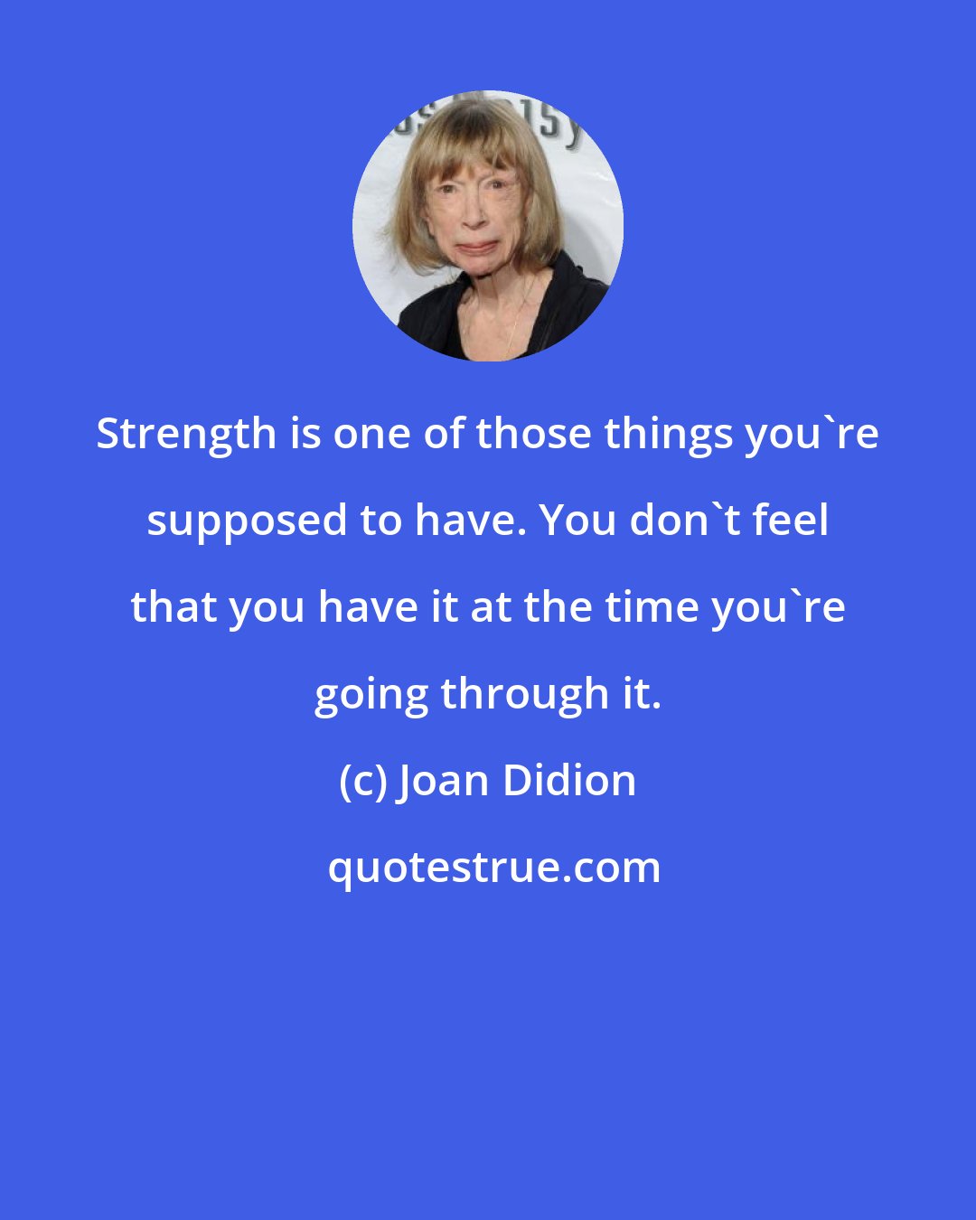 Joan Didion: Strength is one of those things you're supposed to have. You don't feel that you have it at the time you're going through it.