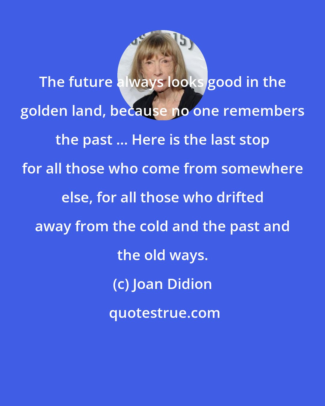 Joan Didion: The future always looks good in the golden land, because no one remembers the past ... Here is the last stop for all those who come from somewhere else, for all those who drifted away from the cold and the past and the old ways.