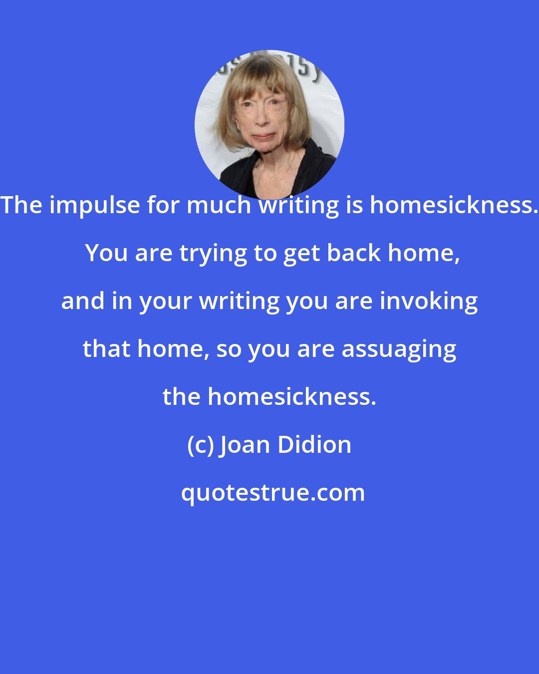 Joan Didion: The impulse for much writing is homesickness.  You are trying to get back home, and in your writing you are invoking that home, so you are assuaging the homesickness.