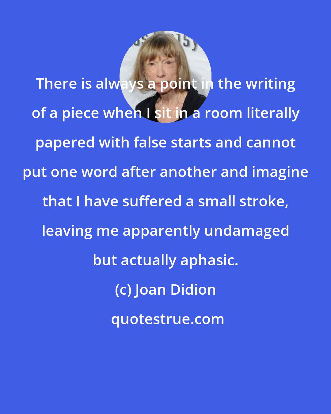 Joan Didion: There is always a point in the writing of a piece when I sit in a room literally papered with false starts and cannot put one word after another and imagine that I have suffered a small stroke, leaving me apparently undamaged but actually aphasic.