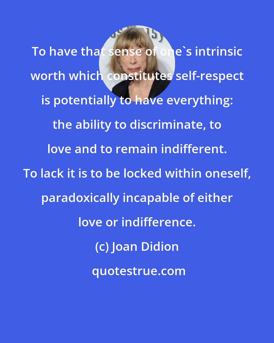 Joan Didion: To have that sense of one's intrinsic worth which constitutes self-respect is potentially to have everything: the ability to discriminate, to love and to remain indifferent. To lack it is to be locked within oneself, paradoxically incapable of either love or indifference.