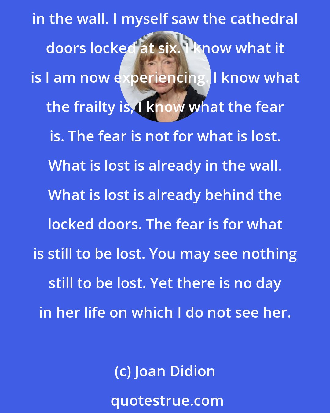 Joan Didion: Vanish. Pass into nothingness: the Keats line that frightened her. Fade as the blue nights fade, go as the brightness goes. Go back into the blue. I myself placed her ashes in the wall. I myself saw the cathedral doors locked at six. I know what it is I am now experiencing. I know what the frailty is, I know what the fear is. The fear is not for what is lost. What is lost is already in the wall. What is lost is already behind the locked doors. The fear is for what is still to be lost. You may see nothing still to be lost. Yet there is no day in her life on which I do not see her.