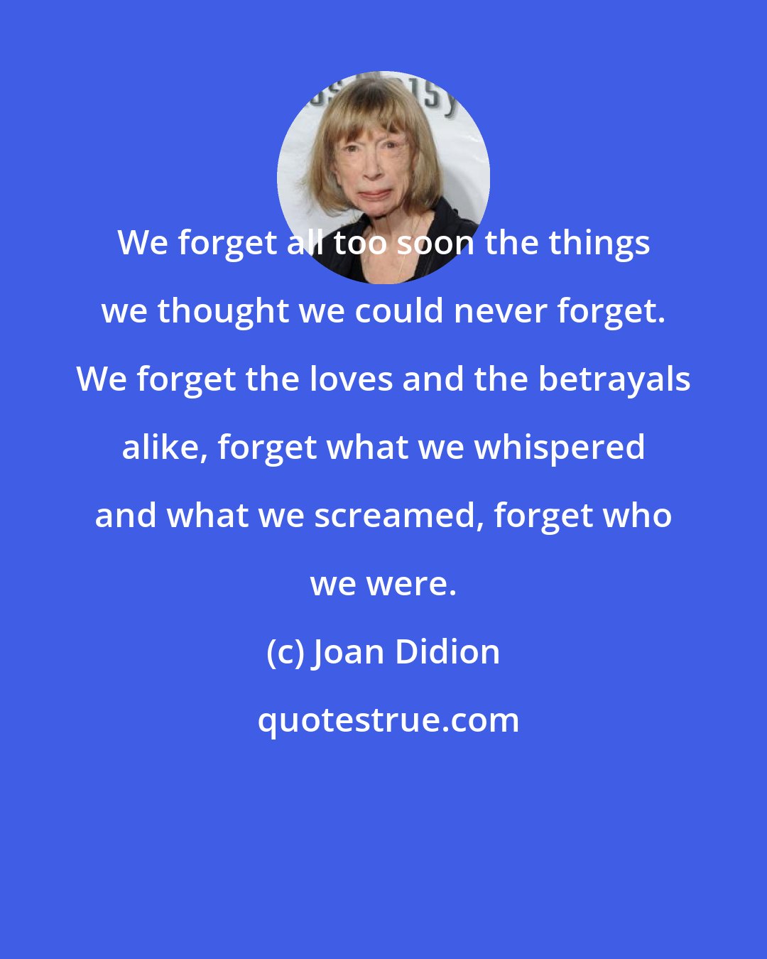 Joan Didion: We forget all too soon the things we thought we could never forget. We forget the loves and the betrayals alike, forget what we whispered and what we screamed, forget who we were.